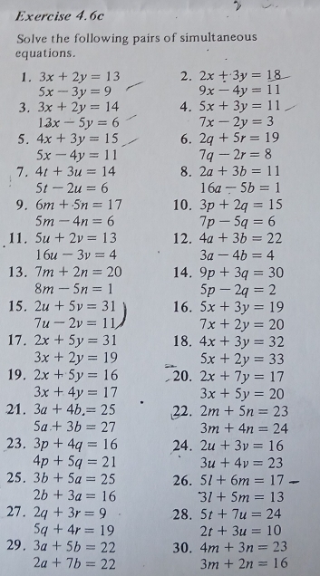 Exercise 4.6c
Solve the following pairs of simultaneous
equations.
1. 3x+2y=13 2. 2x+3y=18
5x-3y=9 9x-4y=11
3. 3x+2y=14 4. 5x+3y=11
13x-5y=6 7x-2y=3
5. 4x+3y=15 6. 2q+5r=19
5x-4y=11 7q-2r=8
7. 4t+3u=14 8. 2a+3b=11
5t-2u=6 16a-5b=1
9. 6m+5n=17 10. 3p+2q=15
5m-4n=6 7p-5q=6
11. 5u+2v=13 12. 4a+3b=22
16u-3v=4 3a-4b=4
13. 7m+2n=20 14. 9p+3q=30
8m-5n=1 5p-2q=2
15. 2u+5v=31 16. 5x+3y=19
7u-2v=11, 7x+2y=20
17. 2x+5y=31 18. 4x+3y=32
3x+2y=19 5x+2y=33
19. 2x+5y=16 20. 2x+7y=17
3x+4y=17 3x+5y=20
21. 3a+4b=25 22. 2m+5n=23
5a+3b=27 3m+4n=24
23. 3p+4q=16 24. 2u+3v=16
4p+5q=21 3u+4v=23
25. 3b+5a=25 26. 5l+6m=17
2b+3a=16 3l+5m=13
27. 2q+3r=9 28. 5t+7u=24
5q+4r=19 2t+3u=10
29. 3a+5b=22 30. 4m+3n=23
2a+7b=22 3m+2n=16