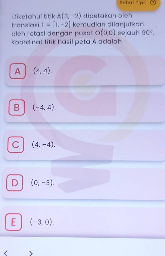 Sobat Tips
Diketahui titik A(3,-2) dipetakan oleh
translasi T=[1,-2] kemudian dilanjutkan
oleh rotasi dengan pusat O(0,0) sejauh 90°. 
Koordinat titik hasil peta A adalah
A (4,4).
B (-4,4).
C (4,-4).
D (0,-3).
E (-3,0).