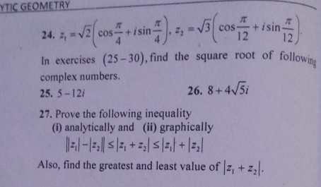 YTIC GEOMETRY 
24. z_1=sqrt(2)(cos  π /4 +isin  π /4 ), z_2=sqrt(3)(cos  π /12 +isin  π /12 ). 
In exercises (25-30) , find the square root of followin g 
complex numbers. 
25. 5-12i 26. 8+4sqrt(5)i
27. Prove the following inequality 
(i) analytically and (ii) graphically
||z_1|-|z_2||≤ |z_1+z_2|≤ |z_1|+|z_2|
Also, find the greatest and least value of |z_1+z_2|.