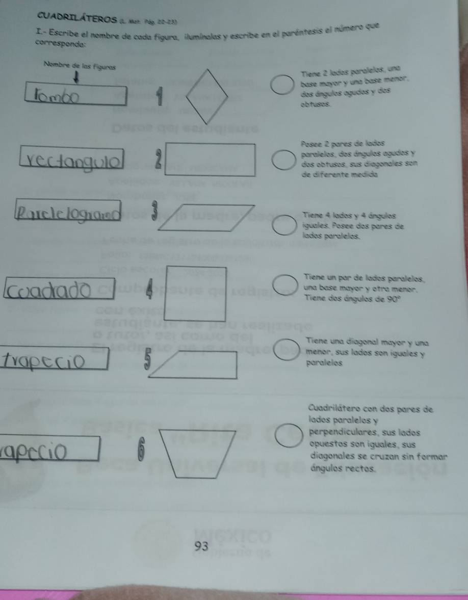 CUADRILÁTEROS (L Mar. Páp. 22-23)
I.- Escribe el nombre de cada figura, iluminalas y escribe en el paréntesis el número que
corresponda:
Nombre de las figuras
Tiene 2 lados paralelos, una
base mayor y una base menor.
dos ángulos agudos y dos
obtuses.
Posée 2 parés de lados
paralelos, dos ángulos agudos y
dos obtusos, sus diagonales son
de diferente medida
Tiene 4 lados y 4 ángulos
iguales. Posée dos pares de
lados paralelos.
Tiene un par de lados paralelos,
una base mayor y ofra menor.
Tiene dos ángulos de 90°
Tiene una diagonal mayor y una
menor, sus lados son iguales y
paralelos
Cuadrilátero con dos pares de
lados paralelos y
perpendiculares, sus lados
opuestos son iguales, sus
diagonales se cruzan sin formar
ángulos rectos.
93