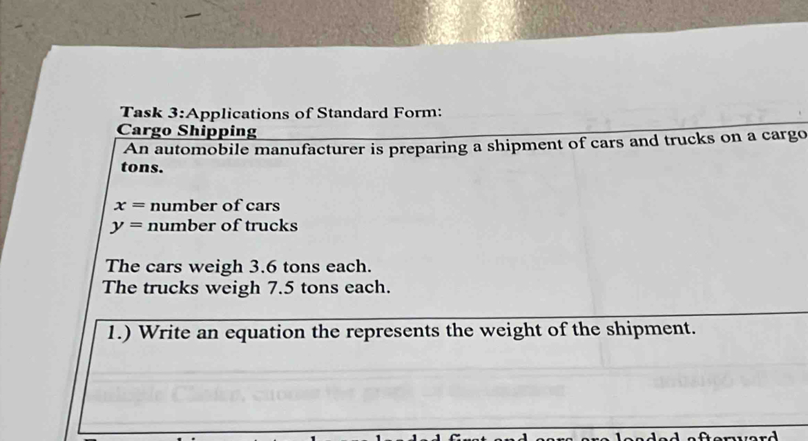 Task 3:Applications of Standard Form: 
Cargo Shipping 
An automobile manufacturer is preparing a shipment of cars and trucks on a cargo 
tons.
x= number of cars
y= number of trucks 
The cars weigh 3.6 tons each. 
The trucks weigh 7.5 tons each. 
1.) Write an equation the represents the weight of the shipment.