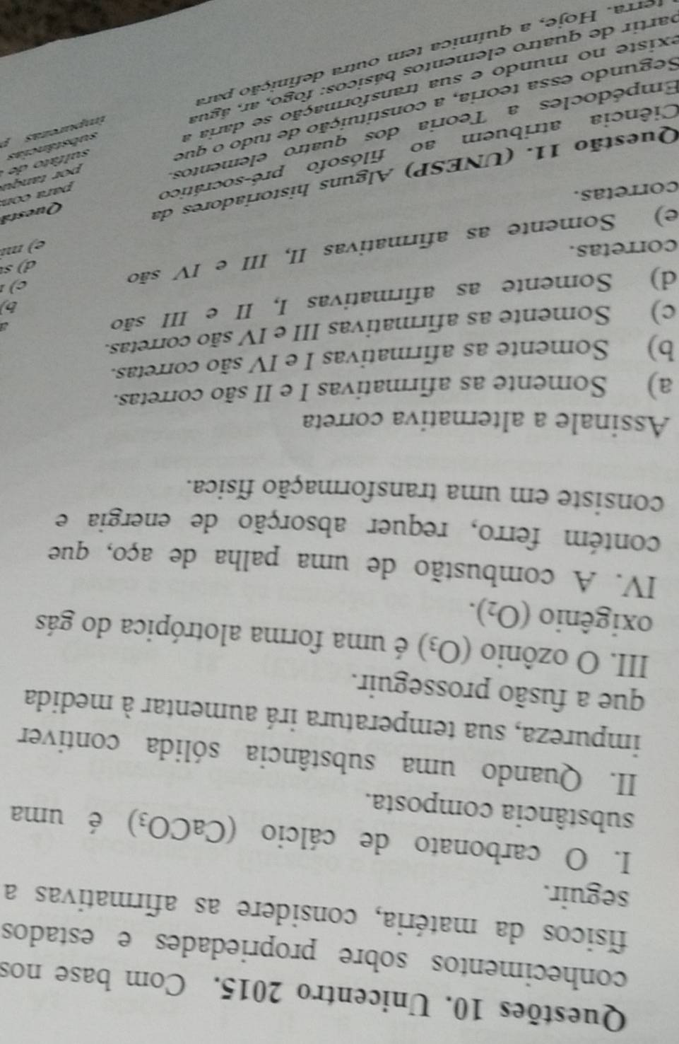 Questões 10. Unicentro 2015. Com base nos
conhecimentos sobre propriedades e estados
físicos da matéria, considere as afirmativas a
seguir.
I. O carbonato de cálcio (CaCO_3) é uma
substância composta.
II. Quando uma substância sólida contiver
impureza, sua temperatura irá aumentar à medida
que a fusão prosseguir.
III. O ozônio (O_3) é uma forma alotrópica do gás
oxigênio (O_2). 
IV. A combustão de uma palha de aço, que
contém ferro, requer absorção de energia e
consiste em uma transformação física.
Assinale a alternativa correta
a) Somente as afirmativas I e II são corretas.
b) Somente as afirmativas I e IV são corretas.
c) Somente as afirmativas III e IV são corretas.
b)
d) Somente as afirmativas I, II e III são
a
d ) s
corretas.
e) Somente as afirmativas II, III e IV são
e) m²
Questã
corretas.
Questão 11. (UNESP) Alguns historiadores da
Ciência atribuem ao filósofo pré-socrático
para con
imparcras substâncias sulfato de por tanç u
Empédocles a Teoria dos quatro elementos.
Segundo essa teoria, a constituição de tudo o que
existe no mundo e sua transformação se daria a
partir de quatro elementos básicos: fogo, ar, água
terra. Hoje, a química tem outra definição para