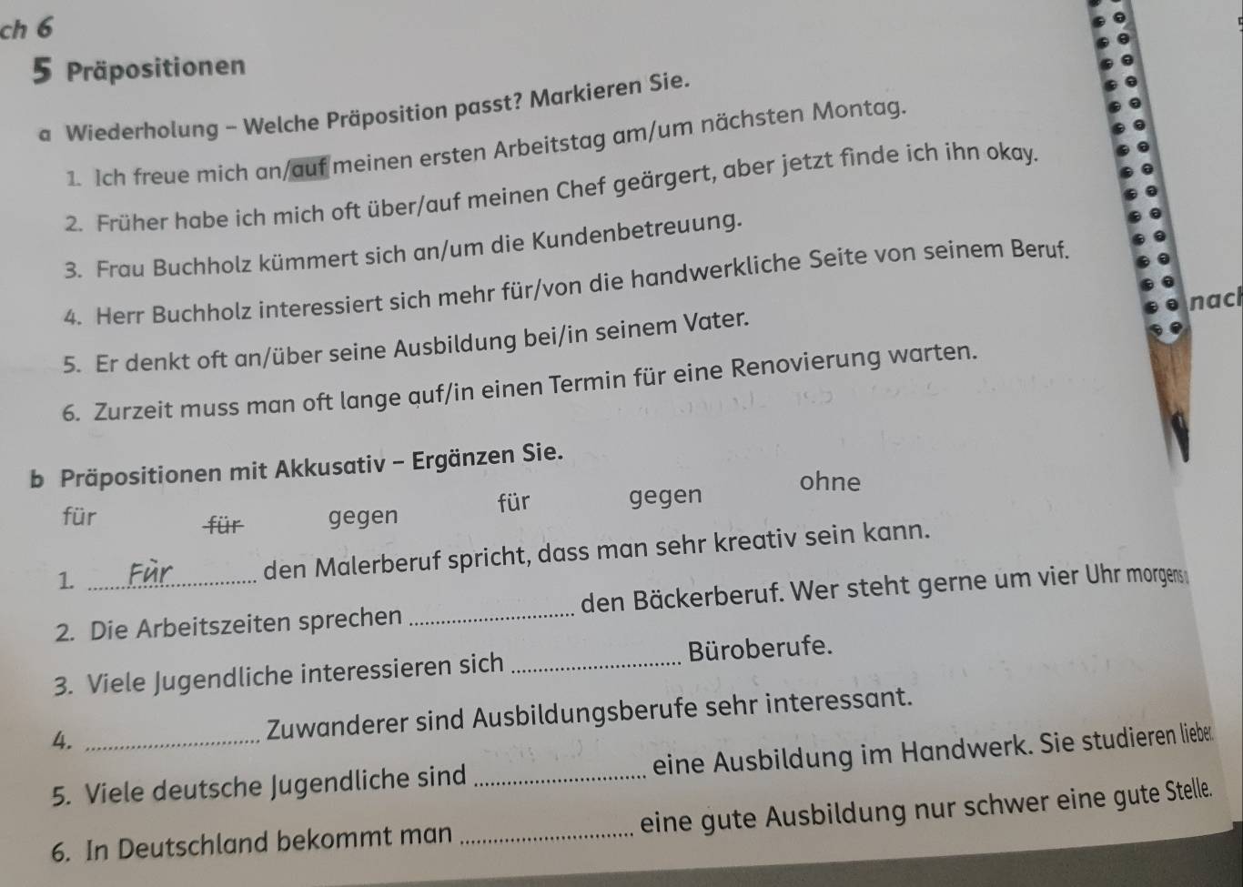 ch 6 
5 Präpositionen 
a Wiederholung - Welche Präposition passt? Markieren Sie. 
1. Ich freue mich an/auf meinen ersten Arbeitstag am/um nächsten Montag. 
2. Früher habe ich mich oft über/auf meinen Chef geärgert, aber jetzt finde ich ihn okay. 
3. Frau Buchholz kümmert sich an/um die Kundenbetreuung. 
4. Herr Buchholz interessiert sich mehr für/von die handwerkliche Seite von seinem Beruf. 
nacl 
5. Er denkt oft an/über seine Ausbildung bei/in seinem Vater. 
6. Zurzeit muss man oft lange quf/in einen Termin für eine Renovierung warten. 
b Präpositionen mit Akkusativ - Ergänzen Sie. 
ohne 
für gegen für gegen 
für 
1. 
den Malerberuf spricht, dass man sehr kreativ sein kann. 
2. Die Arbeitszeiten sprechen _den Bäckerberuf. Wer steht gerne um vier Uhr morgens 
3. Viele Jugendliche interessieren sich _Büroberufe. 
4. _Zuwanderer sind Ausbildungsberufe sehr interessant. 
5. Viele deutsche Jugendliche sind _eine Ausbildung im Handwerk. Sie studieren liebe 
eine gute Ausbildung nur schwer eine gute Stelle. 
6. In Deutschland bekommt man_