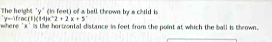 The height "y" (in feet) of a ball thrown by a child is
y=-1fac(1)(14)x^(wedge)2+2x+5^+
where ' x ' is the horizontal distance in feet from the point at which the ball is thrown.