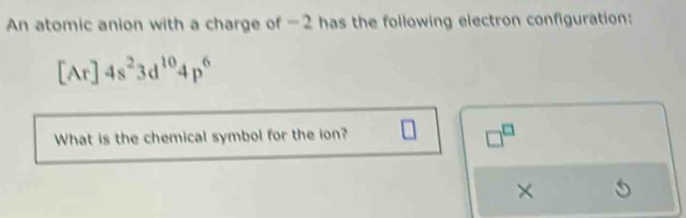 An atomic anion with a charge of -2 has the following electron configuration:
[Ar]4s^23d^(10)4p^6
What is the chemical symbol for the ion?
□^(□)
×