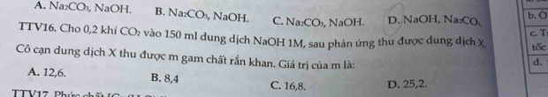 A. Na₂CO₃, NaOH. B. Na₂CO₃, NaOH. C. Na_2CO_3 , NaOH. D. NaOH, Na CO_1 b. O
c. T
TTV16. Cho 0,2 khí CO_2 vào 150 ml dung dịch NaOH 1M, sau phản ứng thu được dung dịch x tốc
Cô cạn dung địch X thu được m gam chất rắn khan. Giá trị của m là:
d.
A. 12, 6. B. 8, 4 C. 16, 8. D. 25, 2.
TTV17 Phí