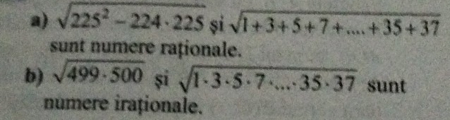 sqrt(225^2-224· 225) si sqrt(1+3+5+7+...+35+37)
sunt numere raționale. 
b) sqrt(499· 500) și sqrt(1· 3· 5· 7· ...· 35· 37) sunt 
numere iraționale.