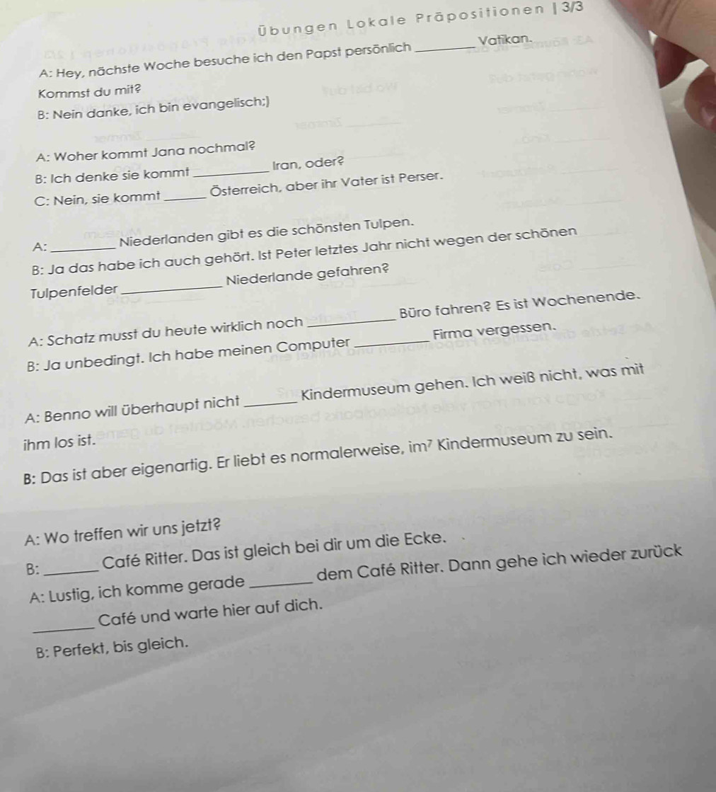 Übungen Lokale Präpositionen | 3/3 
A: Hey, nächste Woche besuche ich den Papst persönlich _Vatikan. 
Kommst du mit? 
B: Nein danke, ich bin evangelisch;) 
A: Woher kommt Jana nochmal? 
B: Ich denke sie kommt _Iran, oder? 
C: Nein, sie kommt _Österreich, aber ihr Vater ist Perser. 
A: _Niederlanden gibt es die schönsten Tulpen. 
B: Ja das habe ich auch gehört. Ist Peter letztes Jahr nicht wegen der schönen 
Tulpenfelder _Niederlande gefahren? 
A: Schatz musst du heute wirklich noch _Büro fahren? Es ist Wochenende. 
B: Ja unbedingt. Ich habe meinen Computer _Firma vergessen. 
A: Benno will überhaupt nicht_ Kindermuseum gehen. Ich weiß nicht, was mit 
ihm los ist. 
B: Das ist aber eigenartig. Er liebt es normalerweise, im² Kindermuseum zu sein. 
A: Wo treffen wir uns jetzt? 
B:_ Café Ritter. Das ist gleich bei dir um die Ecke. 
A: Lustig, ich komme gerade _dem Café Ritter. Dann gehe ich wieder zurück 
_ 
Café und warte hier auf dich. 
B: Perfekt, bis gleich.