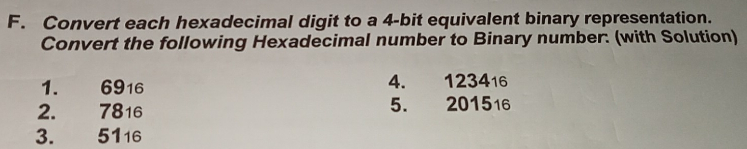 Convert each hexadecimal digit to a 4-bit equivalent binary representation. 
Convert the following Hexadecimal number to Binary number: (with Solution) 
1. 6916 4. 123416
2. 7816 5. 201516
3. 5116