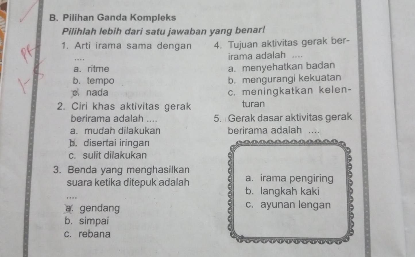 Pilihan Ganda Kompleks
Pilihlah lebih dari satu jawaban yang benar!
1. Arti irama sama dengan 4. Tujuan aktivitas gerak ber-
_. . irama adalah ..
a. ritme a. menyehatkan badan
b. tempo b. mengurangi kekuatan
c. nada c. meningkatkan kelen-
2. Ciri khas aktivitas gerak
turan
berirama adalah ...._ 5. Gerak dasar aktivitas gerak
a. mudah dilakukan berirama adalah_
b. disertai iringan
c. sulit dilakukan
3. Benda yang menghasilkan
suara ketika ditepuk adalah
6
a. irama pengiring
_
a b. langkah kaki
a. gendang
c. ayunan lengan
b. simpai
a
c. rebana