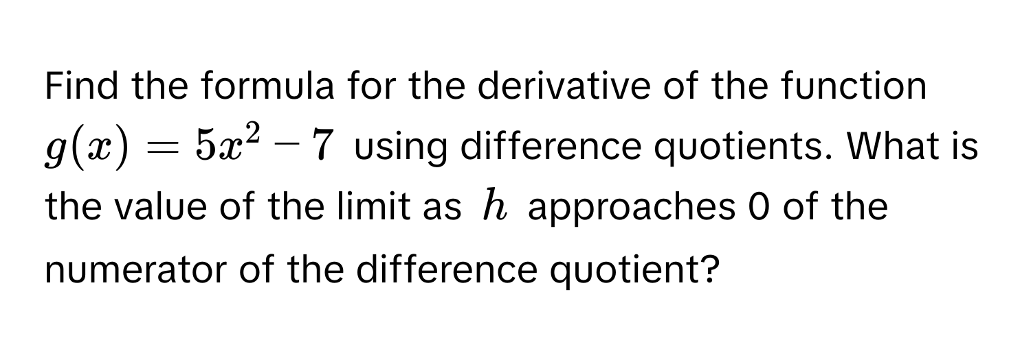 Find the formula for the derivative of the function $g(x) = 5x^2 - 7$ using difference quotients. What is the value of the limit as $h$ approaches 0 of the numerator of the difference quotient?