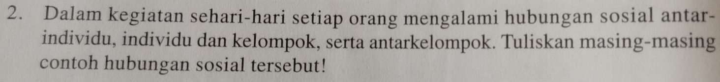 Dalam kegiatan sehari-hari setiap orang mengalami hubungan sosial antar- 
individu, individu dan kelompok, serta antarkelompok. Tuliskan masing-masing 
contoh hubungan sosial tersebut!