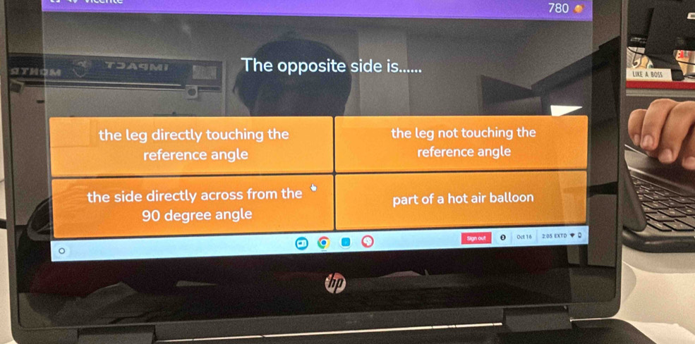 780
sithom A9M The opposite side is......
LIKE A BOSS
the leg directly touching the the leg not touching the
reference angle reference angle
the side directly across from the *
part of a hot air balloon
90 degree angle
Sign out Oct 16 2:05 EXTO ▼