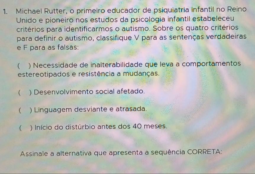 Michael Rutter, o primeiro educador de psiquiatria infantil no Reino 
Unido e pioneiro nos estudos da psicologia infantil estabeleceu 
critérios para identificarmos o autismo. Sobre os quatro critérios 
para definir o autismo, classifique V para as sentenças verdadeiras 
e F para as falsas: 
 ) Necessidade de inalterabilidade que leva a comportamentos 
estereotipados e resistência a mudanças. 
( ) Desenvolvimento social afetado. 
( ) Linguagem desviante e atrasada. 
() Início do distúrbio antes dos 40 meses. 
Assinale a alternativa que apresenta a sequência CORRETA: