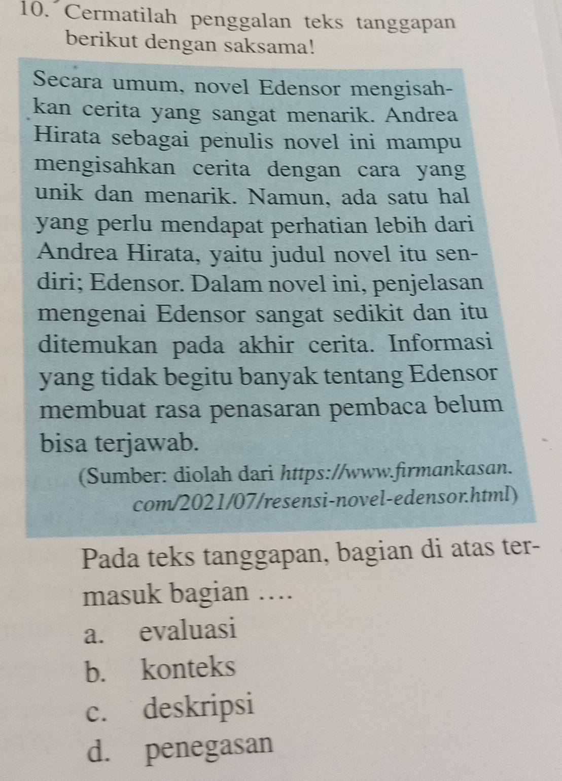 Cermatilah penggalan teks tanggapan
berikut dengan saksama!
Secara umum, novel Edensor mengisah-
kan cerita yang sangat menarik. Andrea
Hirata sebagai penulis novel ini mampu
mengisahkan cerita dengan cara yang
unik dan menarik. Namun, ada satu hal
yang perlu mendapat perhatian lebih dari
Andrea Hirata, yaitu judul novel itu sen-
diri; Edensor. Dalam novel ini, penjelasan
mengenai Edensor sangat sedikit dan itu
ditemukan pada akhir cerita. Informasi
yang tidak begitu banyak tentang Edensor
membuat rasa penasaran pembaca belum
bisa terjawab.
(Sumber: diolah dari https://www.firmankasan.
com/2021/07/resensi-novel-edensor.html)
Pada teks tanggapan, bagian di atas ter-
masuk bagian ….
a. evaluasi
b. konteks
c. deskripsi
d. penegasan