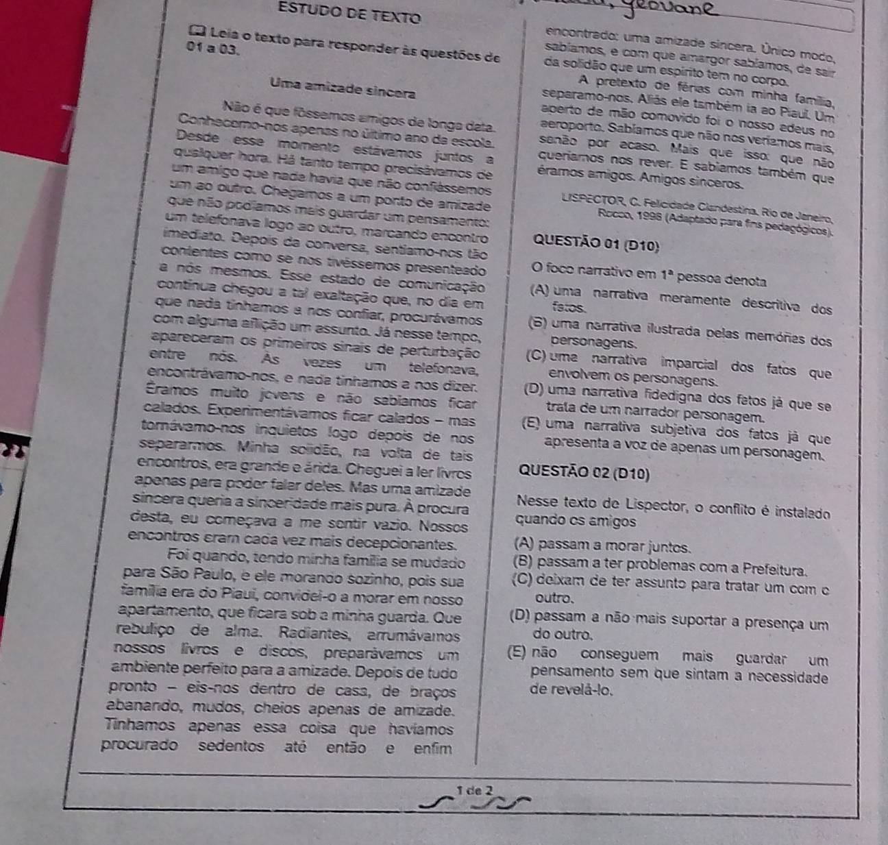 ESTUDO DE TEXTO encontrado: uma amizade sincera. Único modo,
Leia o texto para responder às questões de da solidão que um espírito tem no corpo.
sabíamos, e com que amargor sabíamos, de sair
01 a 03. A pretexto de férias com minha família,
separamo-nos. Aliás ele também ia ao Piaul. Um
Uma amizade sincera aberto de mão comovido foi o nosso adeus no
Não é que fôssemos amigos de longa deta. aeroporto. Sabíamos que não nos veríamos mais,
Conhecomo-nos apenas no último ano da escola. senão por acaso. Mais que isso: que não
Desde esse momento estávamos juntos a queriamos nos rever. E sabiamos também que
qualquer hora. Há tanto tempo precisávamos de éramos amigos. Amigos sinceros.
um amigo que nada havia que não confiéssemos  LISPECTOR, C. Felicidade Clandestina. Río de Janeiro,
um ao outro. Chegamos a um ponto de amizade  Rocco, 1996 (Adaptado para fins pedagógicos).
que não podíamos mais guardar um pensamento:
um telefonava logo ao outro, marcando encontro QUESTÃO 01 (D10)
imediato. Depois da conversa, sentiamo-nos tão
contentes como se nos tivéssemos presenteado O foco narrativo em 1^a pessoa denota
a nos mesmos. Esse estado de comunicação (A) uma narrativa meramente descritiva dos
continua chegou a tai exaltação que, no dia em fatos.
que nada tinhamos a nos confiar, procurávamos (6) uma narrativa ilustrada pelas memóres dos
com alguma aflição um assunto. Já nesse tempo, personagens.
apareceram os primeiros sinais de perturbação (C) uma narrativa imparcial dos fatos que
entre nos. Às vezes um telefonava, envolvem os personagens.
encontrávamo-nos, e nada tinhamos a nos dizer. (D) uma narrativa fidedigna dos fatos já que se
Éramos muito jovens e não sabiamos ficar trala de um narrador personagem.
calados. Experimentávamos ficar calados - mas (E) uma narrativa subjetiva dos fatos já que
torávamo-nos inquietos logo depois de nos apresenta a voz de apenas um personagem.
separarmos. Minha soiidão, na volta de tais
encontros, era grande e árida. Cheguei a ler livros QUeSTÃO 02 (D10)
apenas para poder falar deles. Mas uma amizade  Nesse texto de Lispector, o conflito é instalado
sincera queria a sinceridade mais pura. À procura
desta, eu começava a me sentir vazio. Nossos quando os amigos
encontros cram cada vez mais decepcionantes. (A) passam a morar juntos.
Foi quando, tendo minha família se mudado (B) passam a ter problemas com a Prefeitura.
para São Paulo, e ele morando sozinho, pois sua (C) deixam de ter assunto para tratar um com o
família era do Piaui, convidei-o a morar em nosso outro.
apartamento, que ficara sob a minha guarda. Que (D) passam a não mais suportar a presença um
rebuliço de alma. Radiantes, arrumávamos do outro.
nossos lívrose discos, preparávamos um (E) não conseguem mais guardar um
ambiente perfeito para a amizade. Depois de tudo pensamento sem que sintam a necessidade
pronto - eis-nos dentro de casa, de braços de revelå-!o.
abanando, mudos, cheios apenas de amizade.
Tinhamos apenas essa coisa que havíamos
procurado sedentos até então e enfim
1 de 2