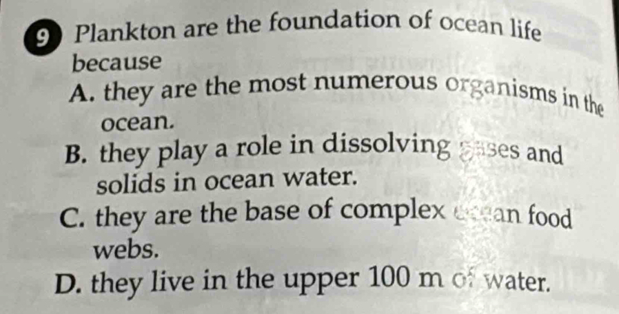 90 Plankton are the foundation of ocean life
because
A. they are the most numerous organisms in the
ocean.
B. they play a role in dissolving pases and
solids in ocean water.
C. they are the base of complex ecean food
webs.
D. they live in the upper 100 m of water.