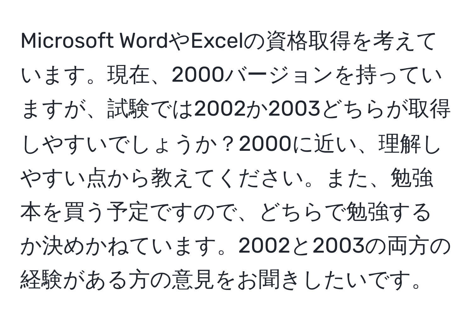 Microsoft WordやExcelの資格取得を考えています。現在、2000バージョンを持っていますが、試験では2002か2003どちらが取得しやすいでしょうか？2000に近い、理解しやすい点から教えてください。また、勉強本を買う予定ですので、どちらで勉強するか決めかねています。2002と2003の両方の経験がある方の意見をお聞きしたいです。