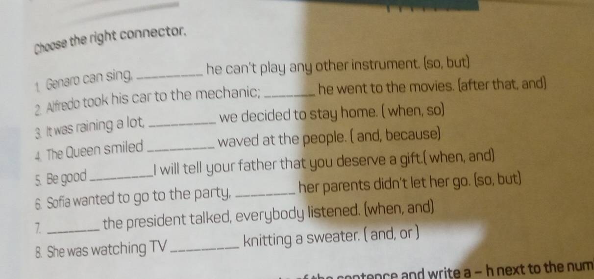 Choose the right connector. 
he can't play any other instrument. (so, but) 
1. Genaro can sing,_ 
2. Alfredo took his car to the mechanic; _he went to the movies. (after that, and) 
we decided to stay home. ( when, so) 
3. It was raining a lot,_ 
waved at the people. ( and, because) 
4. The Queen smiled_ 
5. Be good _I will tell your father that you deserve a gift.( when, and) 
6. Sofia wanted to go to the party, _her parents didn't let her go. (so, but) 
7. _the president talked, everybody listened. (when, and) 
8. She was watching TV _knitting a sweater. ( and, or ) 
ontence and write a - h next to the num