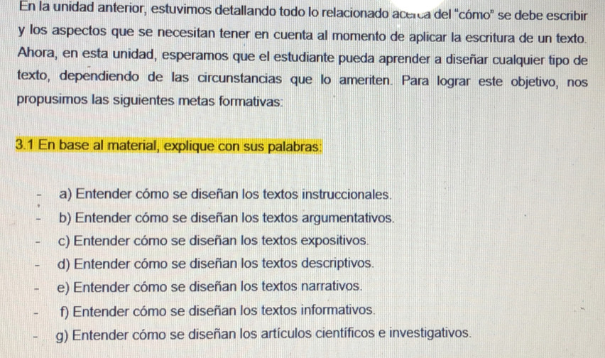 En la unidad anterior, estuvimos detallando todo lo relacionado acerca del "cómo" se debe escribir
y los aspectos que se necesitan tener en cuenta al momento de aplicar la escritura de un texto.
Ahora, en esta unidad, esperamos que el estudiante pueda aprender a diseñar cualquier tipo de
texto, dependiendo de las circunstancias que lo ameriten. Para lograr este objetivo, nos
propusimos las siguientes metas formativas:
3.1 En base al material, explique con sus palabras:
a) Entender cómo se diseñan los textos instruccionales.
b) Entender cómo se diseñan los textos argumentativos.
c) Entender cómo se diseñan los textos expositivos.
d) Entender cómo se diseñan los textos descriptivos.
e) Entender cómo se diseñan los textos narrativos.
f) Entender cómo se diseñan los textos informativos.
g) Entender cómo se diseñan los artículos científicos e investigativos.