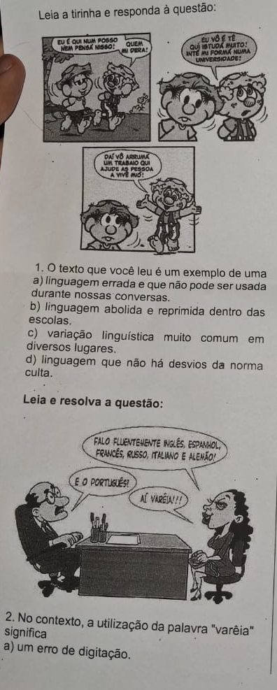 Leia a tirinha e responda à questão:
1. O texto que você leu é um exemplo de uma
a) linguagem errada e que não pode ser usada
durante nossas conversas.
b) linguagem abolida e reprimida dentro das
escolas.
c) variação linguística muito comum em
diversos lugares.
d) linguagem que não há desvios da norma
culta.
Leia e resolva a questão:
2. No contexto, a utilização da palavra "varêia"
significa
a) um erro de digitação.