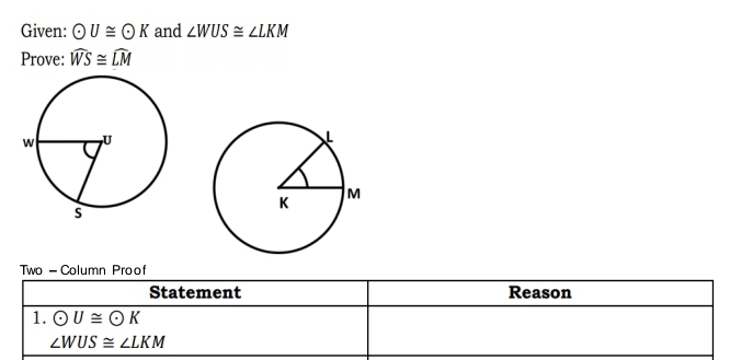 Given: odot U≌ odot K and ∠ WUS≌ ∠ LKM
Prove: widehat WS≌ widehat LM
Two - Column Proof 
Statement Reason 
1. odot U≌ odot K
∠ WUS≌ ∠ LKM