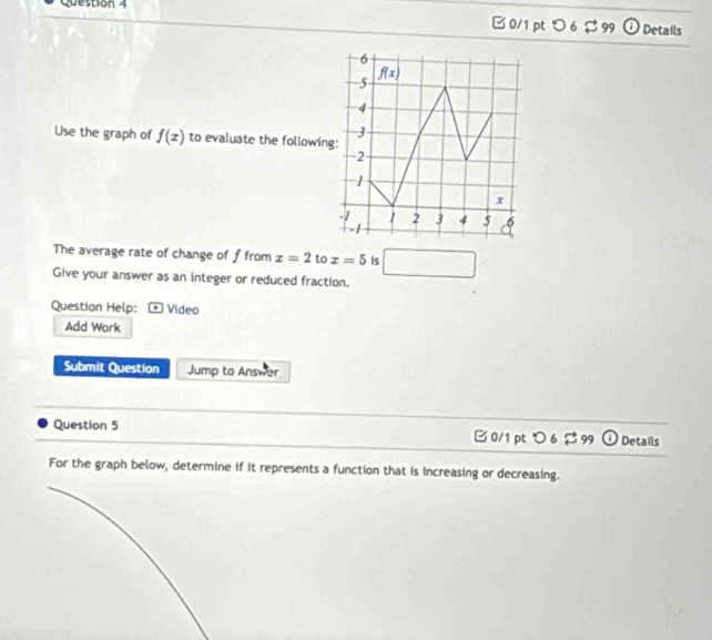 つ 6 $ 99 Details
Use the graph of f(x) to evaluate the followin
The average rate of change of f from x=2 to x=5 is □
Give your answer as an integer or reduced fraction.
Question Help: Video
Add Work
Submit Question Jump to Answer
Question 5 □ 0/1 pt つ 6 $ 99 O Details
For the graph below, determine if it represents a function that is increasing or decreasing.