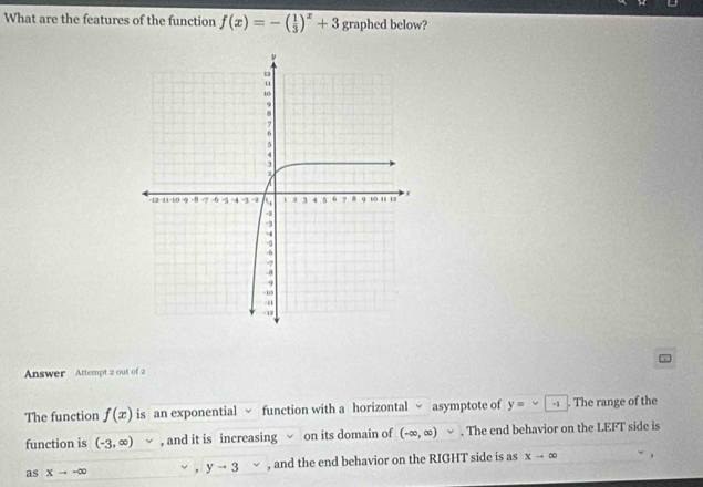 What are the features of the function f(x)=-( 1/3 )^x+3 graphed below? 
Answer Attempt 2 out of 2 
The function f(x) is an exponential √ function with a horizontal √ asymptote of y=∈fty -1. The range of the 
function is (-3,∈fty ) □  , and it is increasing on its domain of (-∈fty ,∈fty ). The end behavior on the LEFT side is 
as Xto -∈fty √ , yto 3 , and the end behavior on the RIGHT side is as xto ∈fty