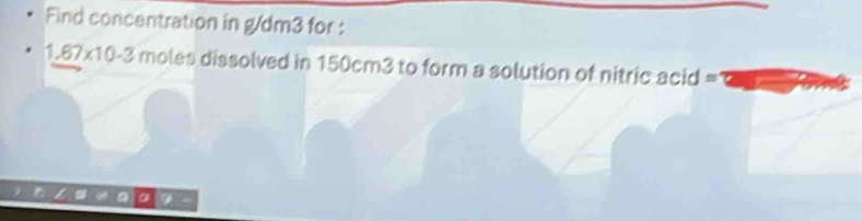 Find concentration in g/dm3 for :
1.67* 10-3 moles dissolved in 150cm3 to form a solution of nitric acid =