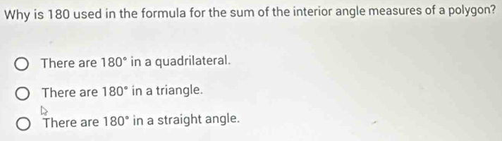 Why is 180 used in the formula for the sum of the interior angle measures of a polygon?
There are 180° in a quadrilateral.
There are 180° in a triangle.
There are 180° in a straight angle.