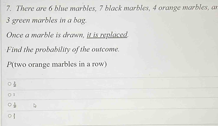 There are 6 blue marbles, 7 black marbles, 4 orange marbles, an
3 green marbles in a bag.
Once a marble is drawn, it is replaced.
Find the probability of the outcome.
P (two orange marbles in a row)
 2/25 
1
 1/25 
 2/5 