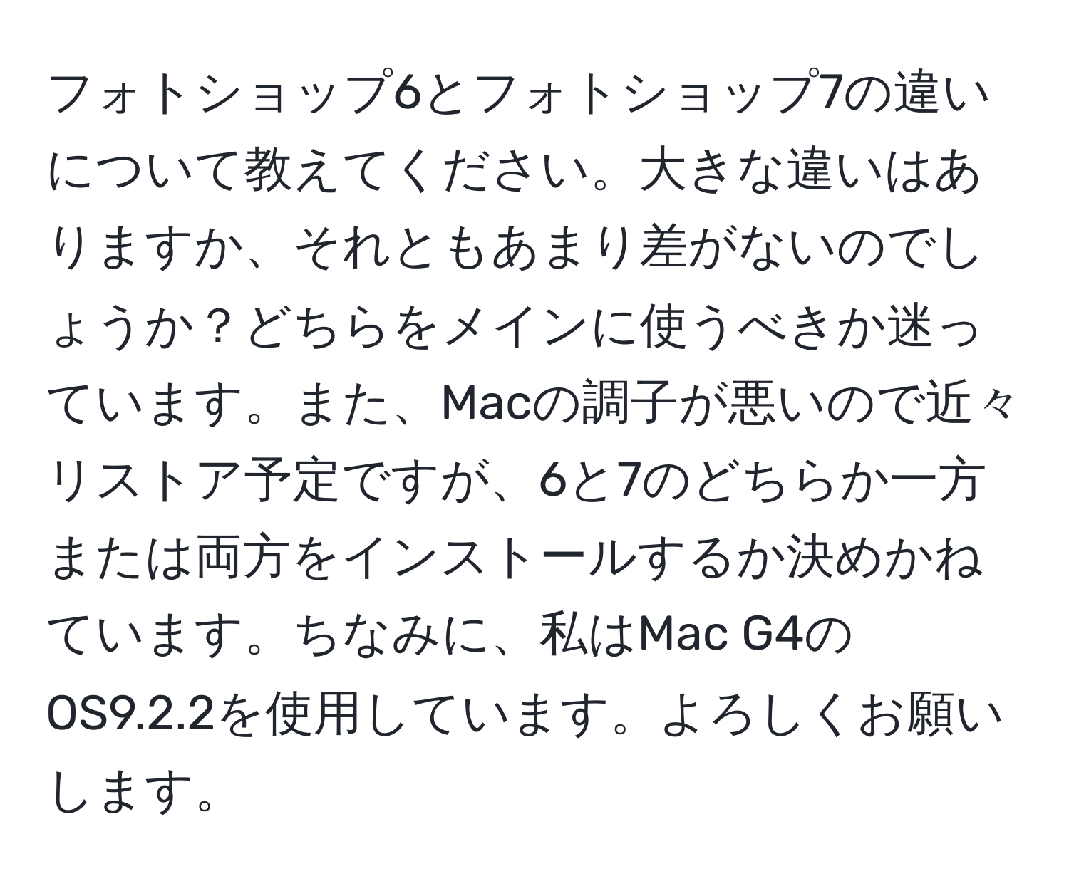 フォトショップ6とフォトショップ7の違いについて教えてください。大きな違いはありますか、それともあまり差がないのでしょうか？どちらをメインに使うべきか迷っています。また、Macの調子が悪いので近々リストア予定ですが、6と7のどちらか一方または両方をインストールするか決めかねています。ちなみに、私はMac G4のOS9.2.2を使用しています。よろしくお願いします。