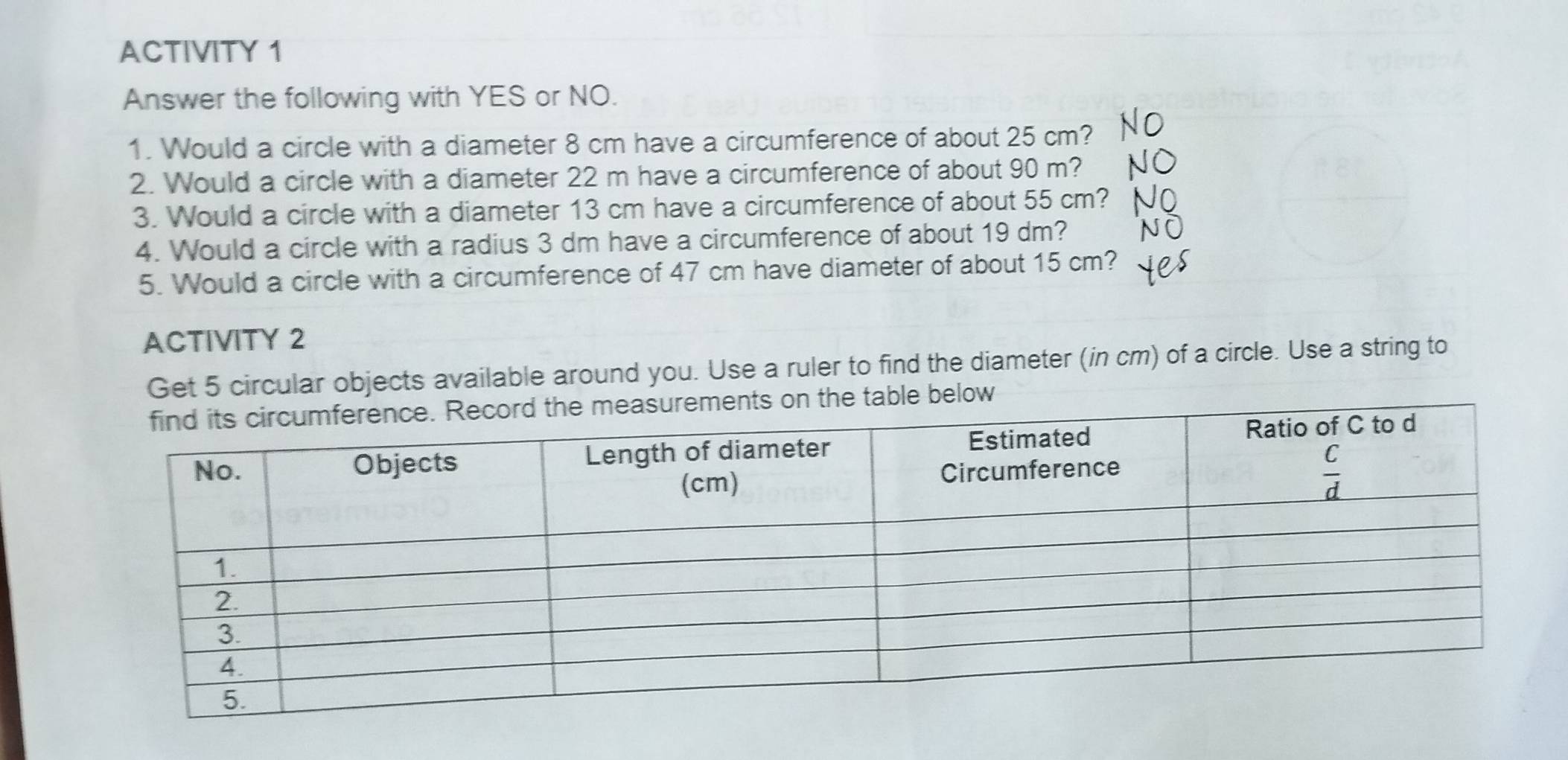 ACTIVITY 1
Answer the following with YES or NO.
1. Would a circle with a diameter 8 cm have a circumference of about 25 cm?
2. Would a circle with a diameter 22 m have a circumference of about 90 m?
3. Would a circle with a diameter 13 cm have a circumference of about 55 cm?
4. Would a circle with a radius 3 dm have a circumference of about 19 dm?
5. Would a circle with a circumference of 47 cm have diameter of about 15 cm?
ACTIVITY 2
Get 5 circular objects available around you. Use a ruler to find the diameter (in cm) of a circle. Use a string to
the table below