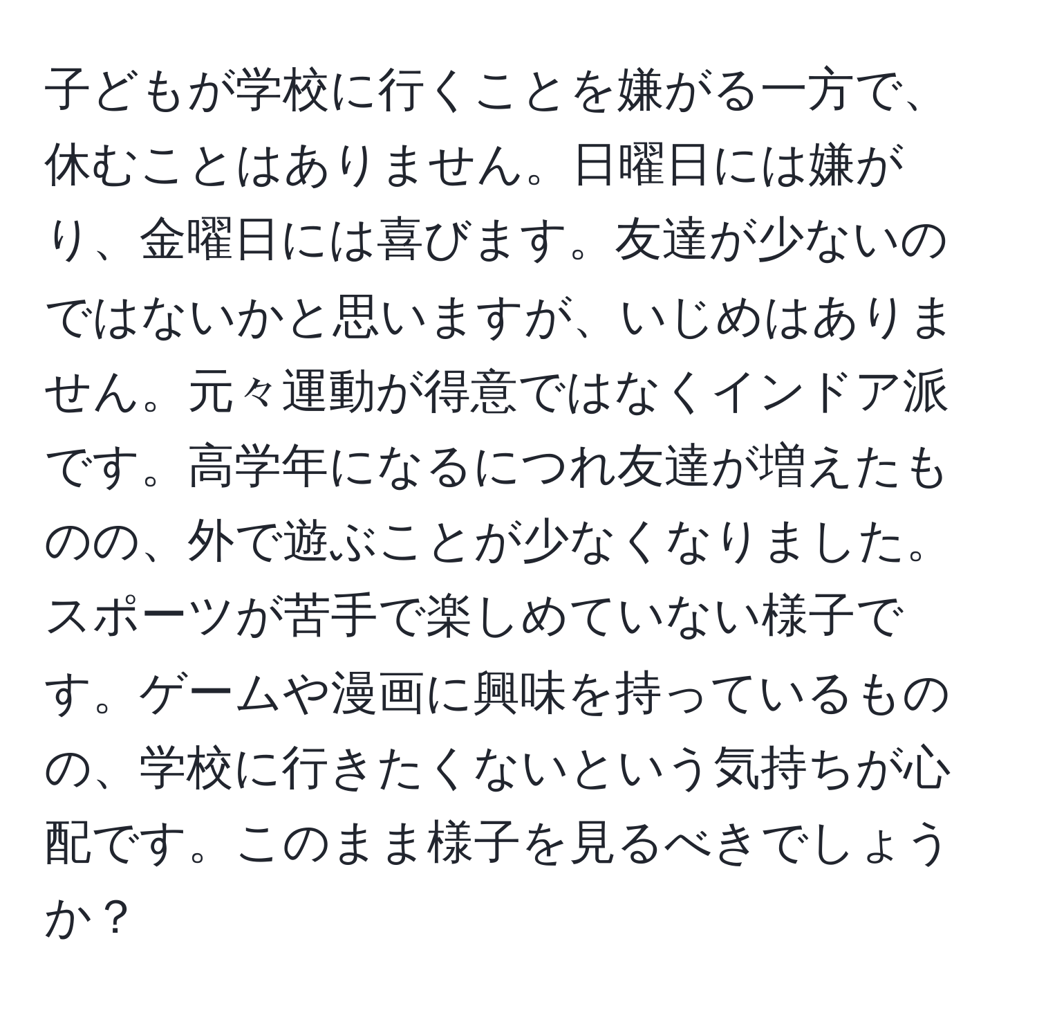 子どもが学校に行くことを嫌がる一方で、休むことはありません。日曜日には嫌がり、金曜日には喜びます。友達が少ないのではないかと思いますが、いじめはありません。元々運動が得意ではなくインドア派です。高学年になるにつれ友達が増えたものの、外で遊ぶことが少なくなりました。スポーツが苦手で楽しめていない様子です。ゲームや漫画に興味を持っているものの、学校に行きたくないという気持ちが心配です。このまま様子を見るべきでしょうか？