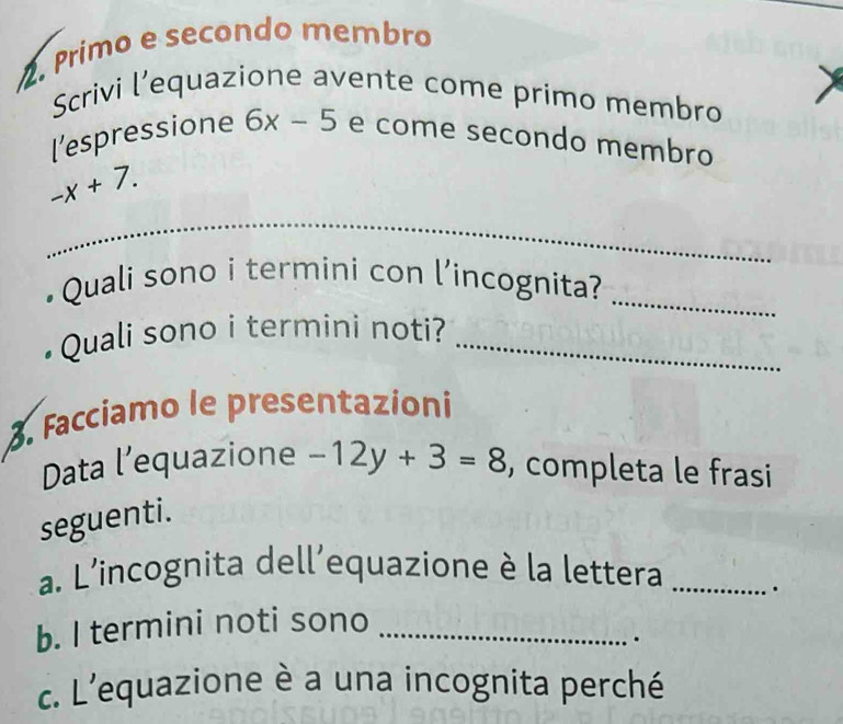 Primo e secondo membro 
Scrivi l’equazione avente come primo membro 
[’espressione 6x-5 e come secondo membro
-x+7. 
_ 
_ 
•Quali sono i termini con l’incognita?_ 
Quali sono i termini noti?_ 
3. Facciamo le presentazioni 
Data l’equazione -12y+3=8 , completa le frasi 
seguenti. 
a. L'incognita dell'equazione è la lettera _. 
b. I termini noti sono_ 
. 
c. L'equazione è a una incognita perché