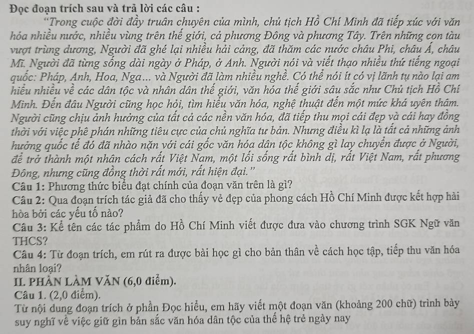 Đọc đoạn trích sau và trả lời các câu :
*Trong cuộc đời đầy truân chuyên của mình, chủ tịch Hồ Chí Minh đã tiếp xúc với văn
hóa nhiều nước, nhiều vùng trên thế giới, cả phương Đông và phương Tây. Trên những con tàu
vượt trùng dương, Người đã ghé lại nhiều hải cảng, đã thăm các nước châu Phi, châu Á, châu
Mĩ. Người đã từng sống dài ngày ở Pháp, ở Anh. Người nói và viết thạo nhiều thứ tiếng ngoại
quốc: Pháp, Anh, Hoa, Nga... và Người đã làm nhiều nghề. Có thể nói ít có vị lãnh tụ nào lại am
hiều nhiều về các dân tộc và nhân dân thế giới, văn hóa thế giới sâu sắc như Chủ tịch Hồ Chí
Minh. Đến đâu Người cũng học hỏi, tìm hiểu văn hóa, nghệ thuật đến một mức khá uyên thâm.
Người cũng chịu ảnh hưởng của tất cả các nền văn hóa, đã tiếp thu mọi cái đẹp và cái hay đồng
thời với việc phê phán những tiêu cực của chủ nghĩa tư bản. Nhưng điều kì lạ là tất cả những ảnh
hưởng quốc tế đó đã nhào nặn với cái gốc văn hóa dân tộc không gì lay chuyển được ở Người,
để trở thành một nhân cách rất Việt Nam, một lối sống rất bình dị, rất Việt Nam, rất phương
Đông, nhưng cũng đồng thời rất mới, rất hiện đại.''
Câu 1: Phương thức biểu đạt chính của đoạn văn trên là gì?
Câu 2: Qua đoạn trích tác giả đã cho thấy vẻ đẹp của phong cách Hồ Chí Minh được kết hợp hài
hòa bởi các yếu tố nào?
Câu 3: Kể tên các tác phẩm do Hồ Chí Minh viết được đưa vào chương trình SGK Ngữ văn
THCS?
Câu 4: Từ đoạn trích, em rút ra được bài học gì cho bản thân về cách học tập, tiếp thu văn hóa
nhân loại?
II. PHÀN LÀM VăN (6,0 điểm).
Câu 1. (2,0 điểm).
Từ nội dung đoạn trích ở phần Đọc hiểu, em hãy viết một đoạn văn (khoảng 200 chữ) trình bày
suy nghĩ về việc giữ gìn bản sắc văn hóa dân tộc của thế hệ trẻ ngày nay