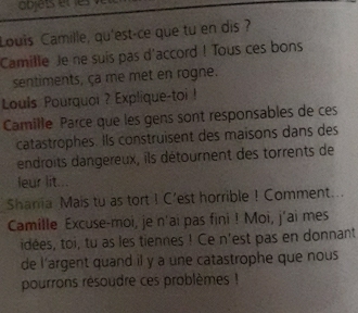 objets et es 
Louis Camille, qu'est-ce que tu en dis ? 
Camille Je ne suis pas d'accord ! Tous ces bons 
sentiments, ça me met en rogne. 
Louls Pourquoi ? Explique-toi ! 
Camille Parce que les gens sont responsables de ces 
catastrophes. Ils construisent des maisons dans des 
endroits dangereux, ils détournent des torrents de 
leur lit... 
Shania Mais tu as tort I C'est horrible ! Comment... 
Camille Excuse-moi, je n'ai pas fini ! Moi, j'ai mes 
idées, toi, tu as les tiennes ! Ce n'est pas en donnant 
de l'argent quand il y a une catastrophe que nous 
pourrons résoudre ces problèmes !