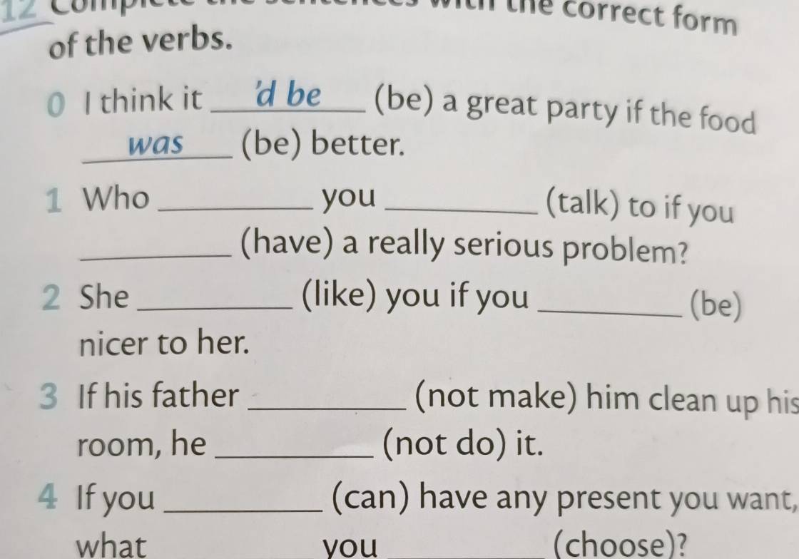 comp 
the correct form 
of the verbs. 
I think it 'd be _(be) a great party if the food 
was___ (be) better. 
1 Who _you_ 
(talk) to if you 
_(have) a really serious problem? 
2 She _(like) you if you _(be) 
nicer to her. 
3 If his father _(not make) him clean up his 
room, he _(not do) it. 
4 If you _(can) have any present you want, 
what you (choose)?