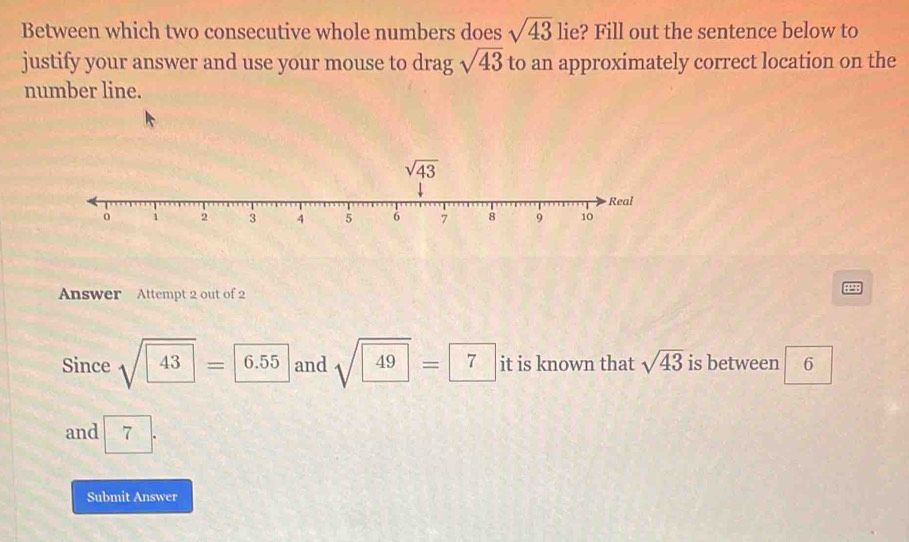 Between which two consecutive whole numbers does sqrt(43) lie? Fill out the sentence below to
justify your answer and use your mouse to drag sqrt(43) to an approximately correct location on the
number line.
Answer Attempt 2 out of 2
Since sqrt(43)=6.55 and sqrt(49)=7 it is known that sqrt(43) is between 6
and 7
Submit Answer