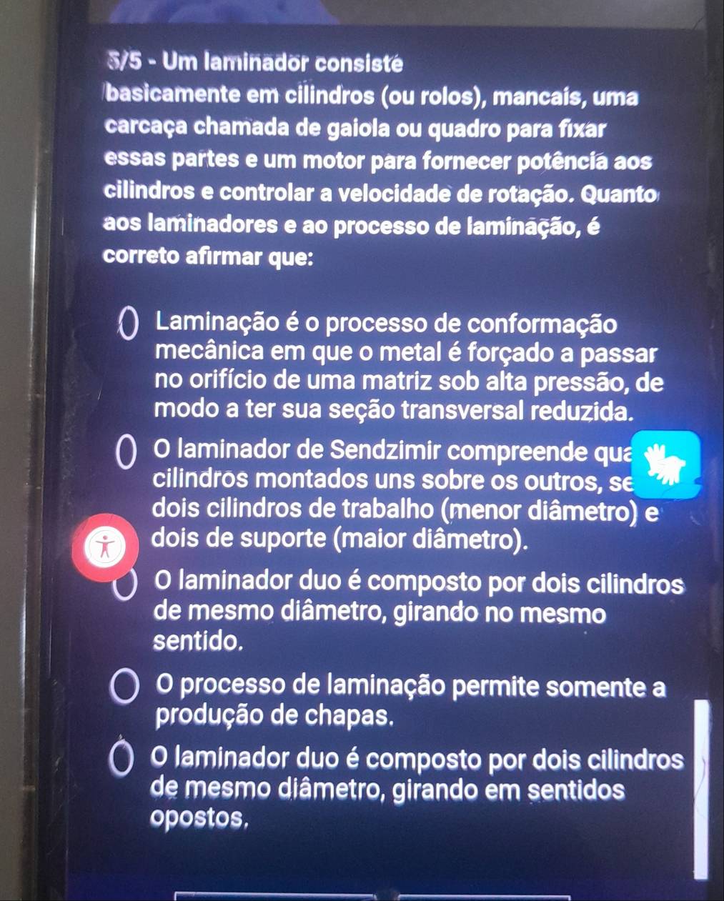 3/5 - Um laminador consisté
basicamente em cilindros (ou rolos), mancaís, uma
carcaça chamada de gaiola ou quadro para fixar
essas partes e um motor para fornecer potência aos
cilindros e controlar a velocidade de rotação. Quanto
aos laminadores e ao processo de laminação, é
correto afirmar que:
Laminação é o processo de conformação
mecânica em que o metal é forçado a passar
no orifício de uma matriz sob alta pressão, de
modo a ter sua seção transversal reduzida.
O laminador de Sendzimir compreende qua
cilindros montados uns sobre os outros, se
dois cilindros de trabalho (menor diâmetro) e
dois de suporte (maior diâmetro).
O laminador duo é composto por dois cilindros
de mesmo diâmetro, girando no mesmo
sentido.
O processo de laminação permite somente a
produção de chapas.
O laminador duo é composto por dois cilindros
de mesmo diâmetro, girando em sentidos
opostos,