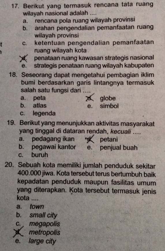 Berikut yang termasuk rencana tata ruang
wilayah nasional adalah ....
a. rencana pola ruang wilayah provinsi
b. arahan pengendalian pemanfaatan ruang
wilayah provinsi
c. ketentuan pengendalian pemanfaatan
ruang wilayah kota
penataan ruang kawasan strategis nasional
e. strategis penataan ruang wilayah kabupaten
18. Seseorang dapat mengetahui pembagian iklim
bumi berdasarkan garis lintangnya termasuk
salah satu fungsi dari …..
a. peta d globe
b. atlas e. simbol
c. legenda
19. Berikut yang menunjukkan aktivitas masyarakat
yang tinggal di dataran rendah, kecuali ....
a. pedagang ikan petani
b. pegawai kantor e. penjual buah
c. buruh
20. Sebuah kota memiliki jumlah penduduk sekitar
400.000 jiwa. Kota tersebut terus bertumbuh baik
kepadatan penduduk maupun fasilitas umum
yang diterapkan. Kota tersebut termasuk jenis
kota ....
a. town
b. small city
c. megapolis
metropolis
e. large city