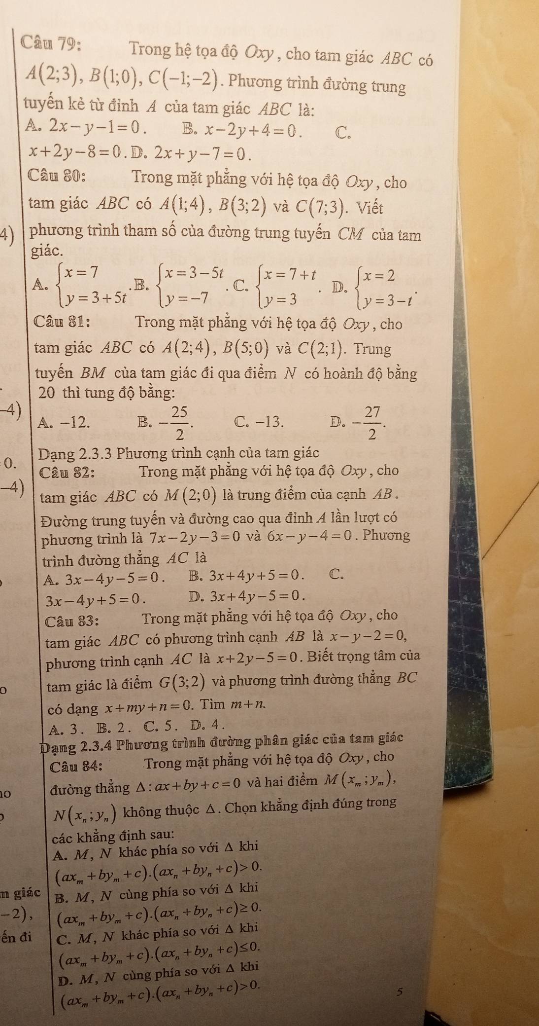 Trong hệ tọa độ Oxy , cho tam giác ABC có
A(2;3),B(1;0),C(-1;-2). Phương trình đường trung
tuyến kẻ từ đỉnh A của tam giác ABC là:
A. 2x-y-1=0. B. x-2y+4=0. C.
x+2y-8=0. D. 2x+y-7=0.
Câu 80:  Trong mặt phẳng với hệ tọa độ Oxy , cho
tam giác ABC có A(1;4),B(3;2) và C(7;3). Viết
4)  phương trình tham số của đường trung tuyến CM của tam
giác.
A. beginarrayl x=7 y=3+5tendarray. B. beginarrayl x=3-5t y=-7endarray. C. beginarrayl x=7+t y=3endarray. D. beginarrayl x=2 y=3-tendarray. .
Câu 81: Trong mặt phẳng với hệ tọa độ Oxy , cho
tam giác ABC có A(2;4),B(5;0) và C(2;1). Trung
tuyến BM của tam giác đi qua điểm N có hoành độ bằng
20 thì tung độ bằng:
4)
A. −12. B. - 25/2 . C. -13. D. - 27/2 .
Dạng 2.3.3 Phương trình cạnh của tam giác
0. Câu 82:  Trong mặt phẳng với hệ tọa độ Oxy , cho
-4) tam giác ABC có M(2;0) là trung điểm của cạnh AB .
Đường trung tuyến và đường cao qua đỉnh A lần lượt có
phương trình là 7x-2y-3=0 và 6x-y-4=0. Phương
trình đường thẳng AC là
A. 3x-4y-5=0. B. 3x+4y+5=0. C.
3x-4y+5=0. D. 3x+4y-5=0.
Câu 83:  Trong mặt phẳng với hệ tọa độ Oxy , cho
tam giác ABC có phương trình cạnh AB là x-y-2=0,
phương trình cạnh AC là x+2y-5=0. Biết trọng tâm của
tam giác là điểm G(3;2) và phương trình đường thẳng BC
có dạng x+my+n=0. Tìm m+n.
A. 3 . B. 2 . C. 5 . D. 4 .
Dạng 2.3.4 Phương trình đường phân giác của tam giác
Câu 84: Trong mặt phẳng với hệ tọa độ Oxy , cho
10 đường thẳng △ :ax+by+c=0 và hai điểm M(x_m;y_m),
N(x_n;y_n) không thuộc △ . Chọn khẳng định đúng trong
các khẳng định sau:
A. M, N khác phía so với △ khi
(ax_m+by_m+c).(ax_n+by_n+c)>0.
m giác B. M, N cùng phía so với Δ khi
-2), (ax_m+by_m+c).(ax_n+by_n+c)≥ 0.
ến đi C. M, N khác phía so với △ khi
(ax_m+by_m+c).(ax_n+by_n+c)≤ 0.
D. M, N cùng phía so với Δ khi
(ax_m+by_m+c).(ax_n+by_n+c)>0.