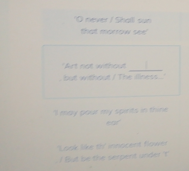 never / Shall sun 
that morrow see 
_ 
"Art not without 
but without / The illness...' 
I may pour my spirits in thine 
Look like th' innocent flower 
! But be the serpent under 't'