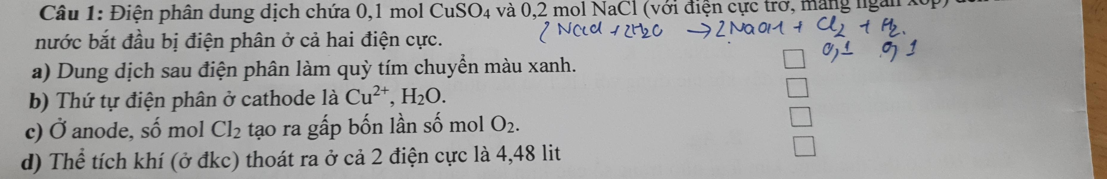 Điện phân dung dịch chứa 0, 1 mol CuS O_4 và 0,2 mol NaCl (với điện cực trơ, ma 
nước bắt đầu bị điện phân ở cả hai điện cực. 
a) Dung dịch sau điện phân làm quỳ tím chuyển màu xanh. 
b) Thứ tự điện phân ở cathode là Cu^(2+), H_2O. 
c) dot O anode, số mol Cl_2 tạo ra gấp bốn lần số mol O_2. 
d) Thể tích khí (ở đkc) thoát ra ở cả 2 điện cực là 4,48 lit