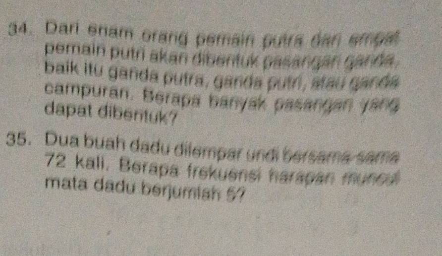 Dari enam orang pemain putra dan empal 
pemain putri akan dibentuk pasangan ganda . 
balk itu ganda putra, ganda putri, stau ganda 
campuran. Berapa banyak pasangan yang 
dapat dibentuk? 
35. Dua buah dadu dilempar undi bersama sama
72 kali. Berapa frekuensi harapan muncul 
mata dadu berjumish 57