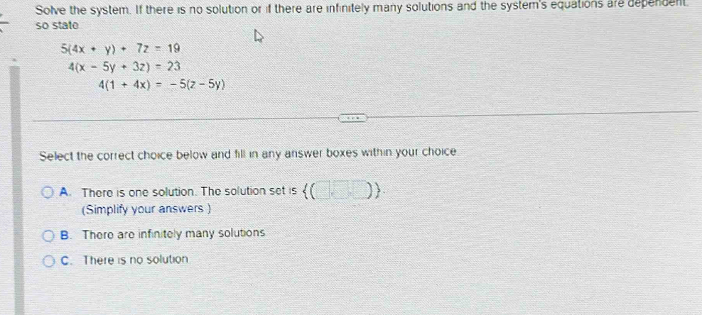 Solve the system. If there is no solution or if there are infinitely many solutions and the system's equations are dependent
so state
5(4x+y)+7z=19
4(x-5y+3z)=23
4(1+4x)=-5(z-5y)
Select the correct choice below and fill in any answer boxes within your choice
A. There is one solution. The solution set is  (□ ,□ )
(Simplify your answers )
B. There are infinitely many solutions
C. There is no solution