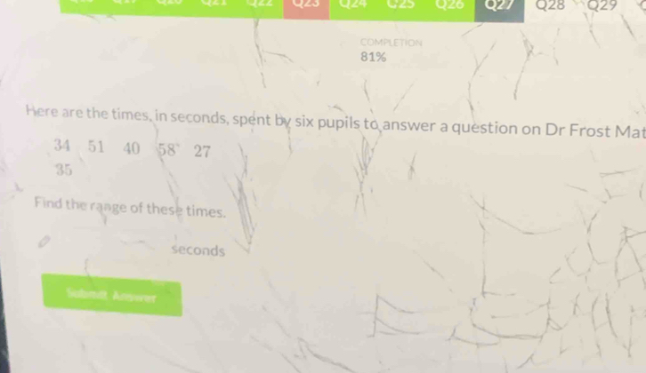 Qz0 7 Q28 Q29 
COMPLETION
81%
Here are the times, in seconds, spent by six pupils to answer a question on Dr Frost Mat
34 51 40 58 27
35
Find the range of these times.
seconds
Submit Arewer