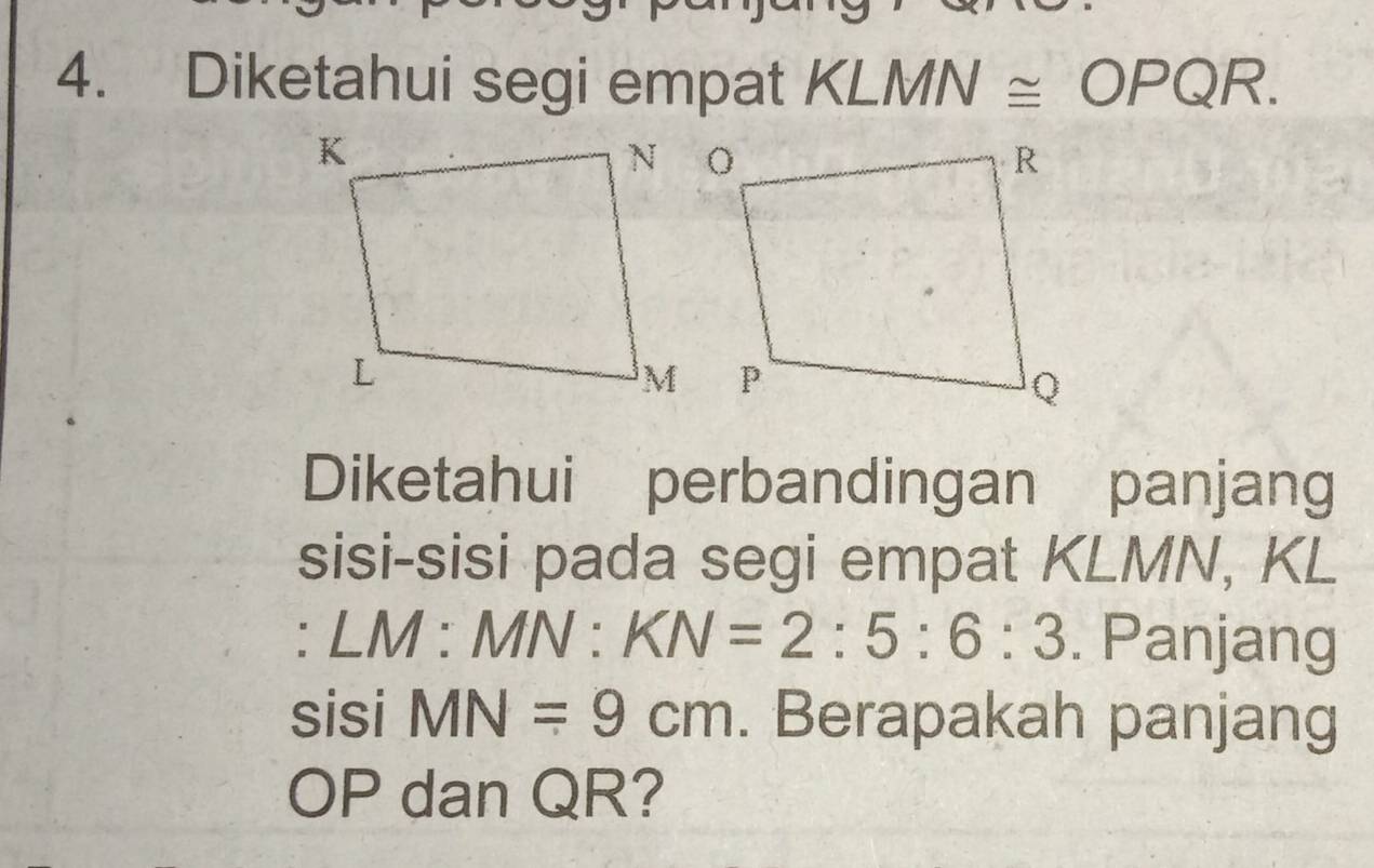 Diketahui segi empat KLMN≌ OPQR. 
Diketahui perbandingan panjang 
sisi-sisi pada segi empat KLMN, KL
: LM:MN:KN=2:5:6:3. Panjang 
sisi MN=9cm. Berapakah panjang
OP dan QR?