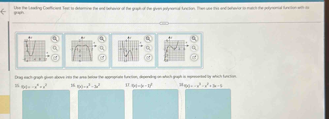 Use the Leading Coefficient Test to determine the end behavior of the graph of the given polynomial function. Then use this end behavior to match the polynomial function with its 
graph. 
B 
Drag each graph given above into the area below the appropriate function, depending on which graph is represented by which function. 
15. f(x)=-x^4+x^2 16. f(x)=x^3-3x^2 17. f(x)=(x-1)^2 18.f(x)=-x^3-x^2+3x-5