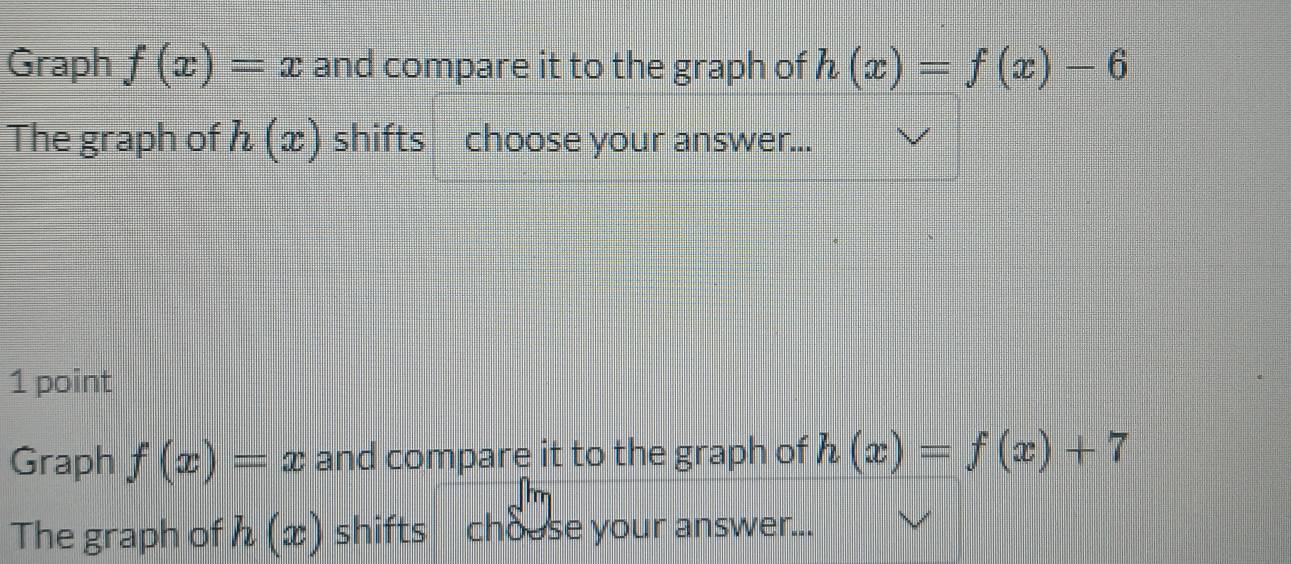 Graph f(x)=x and compare it to the graph of h(x)=f(x)-6
The graph of h(x) shifts choose your answer... 
1 point 
Graph f(x)=x and compare it to the graph of h(x)=f(x)+7
The graph of h(x) shifts chouse your answer...